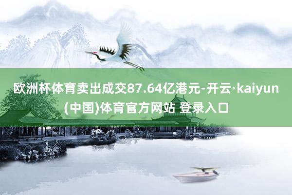 欧洲杯体育卖出成交87.64亿港元-开云·kaiyun(中国)体育官方网站 登录入口