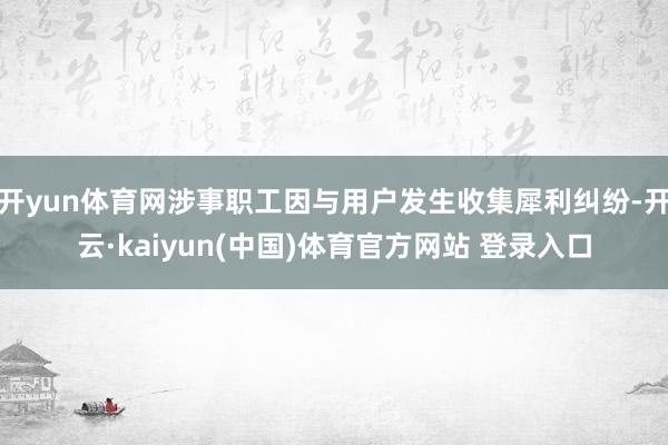 开yun体育网涉事职工因与用户发生收集犀利纠纷-开云·kaiyun(中国)体育官方网站 登录入口