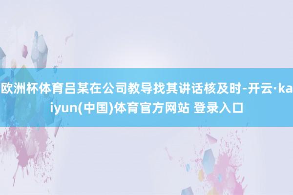 欧洲杯体育吕某在公司教导找其讲话核及时-开云·kaiyun(中国)体育官方网站 登录入口