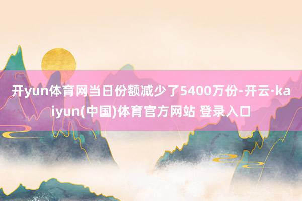 开yun体育网当日份额减少了5400万份-开云·kaiyun(中国)体育官方网站 登录入口