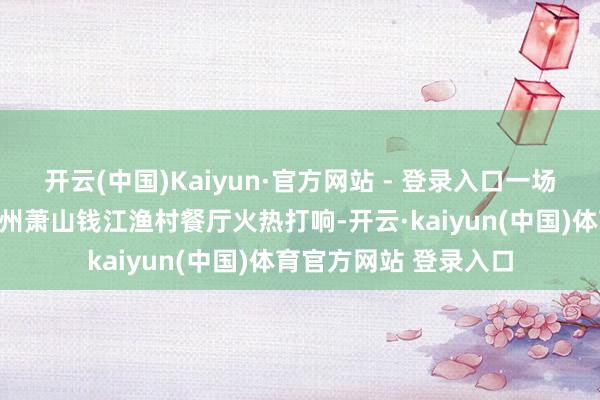 开云(中国)Kaiyun·官方网站 - 登录入口一场好意思食争霸赛在杭州萧山钱江渔村餐厅火热打响-开云·kaiyun(中国)体育官方网站 登录入口
