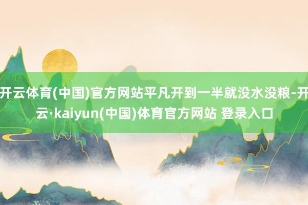 开云体育(中国)官方网站平凡开到一半就没水没粮-开云·kaiyun(中国)体育官方网站 登录入口