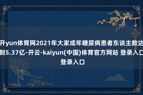 开yun体育网2021年大家成年糖尿病患者东谈主数达到5.37亿-开云·kaiyun(中国)体育官方网站 登录入口