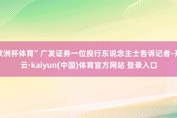 欧洲杯体育”广发证券一位投行东说念主士告诉记者-开云·kaiyun(中国)体育官方网站 登录入口