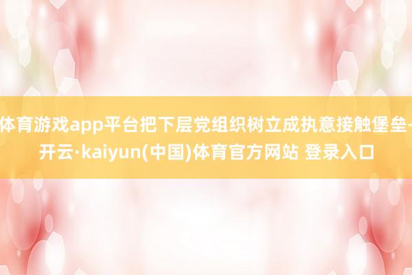 体育游戏app平台把下层党组织树立成执意接触堡垒-开云·kaiyun(中国)体育官方网站 登录入口