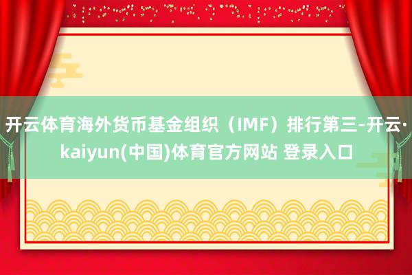 开云体育海外货币基金组织（IMF）排行第三-开云·kaiyun(中国)体育官方网站 登录入口