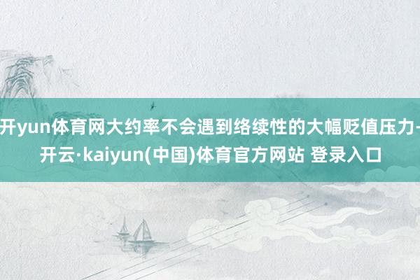 开yun体育网大约率不会遇到络续性的大幅贬值压力-开云·kaiyun(中国)体育官方网站 登录入口