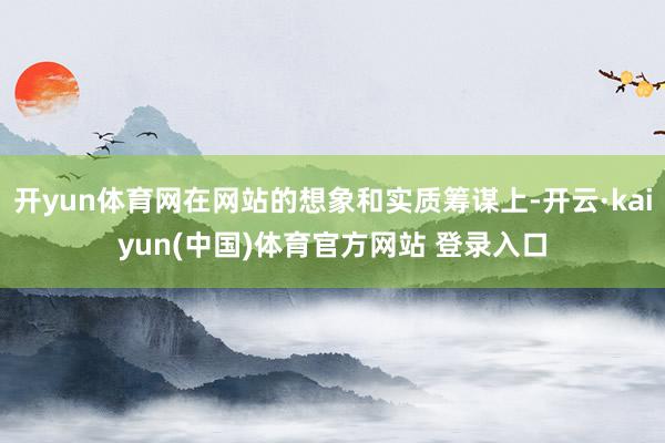 开yun体育网在网站的想象和实质筹谋上-开云·kaiyun(中国)体育官方网站 登录入口