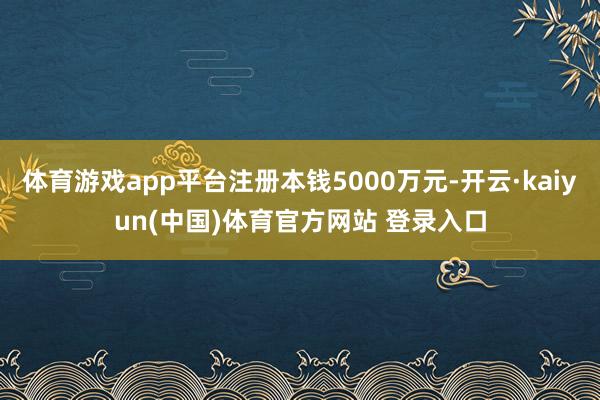 体育游戏app平台注册本钱5000万元-开云·kaiyun(中国)体育官方网站 登录入口