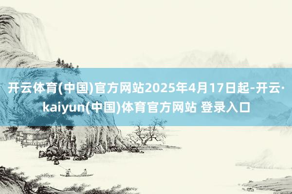 开云体育(中国)官方网站2025年4月17日起-开云·kaiyun(中国)体育官方网站 登录入口