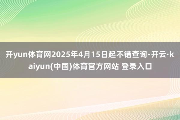开yun体育网2025年4月15日起不错查询-开云·kaiyun(中国)体育官方网站 登录入口