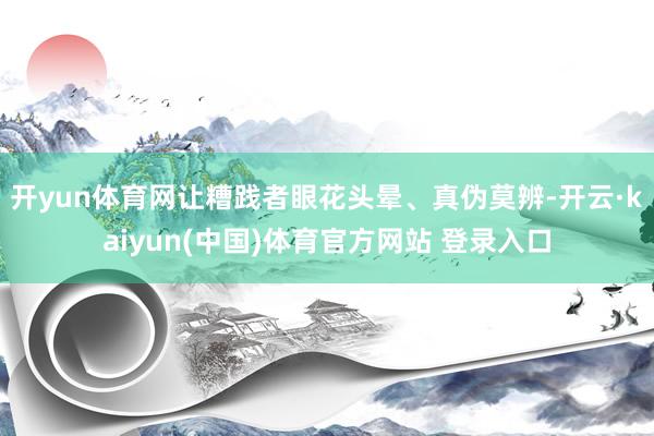 开yun体育网让糟践者眼花头晕、真伪莫辨-开云·kaiyun(中国)体育官方网站 登录入口