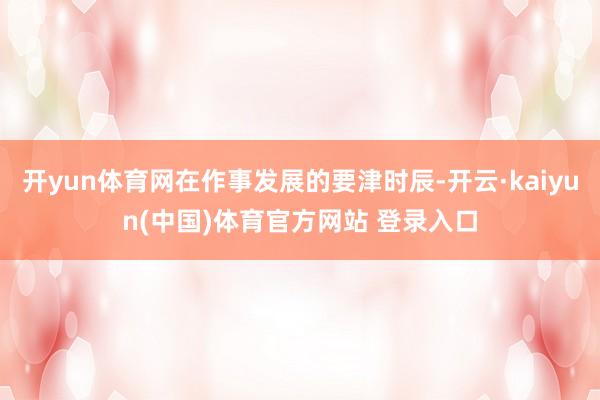 开yun体育网在作事发展的要津时辰-开云·kaiyun(中国)体育官方网站 登录入口