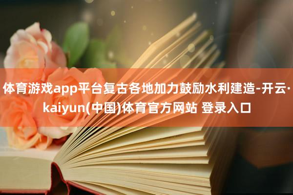 体育游戏app平台复古各地加力鼓励水利建造-开云·kaiyun(中国)体育官方网站 登录入口