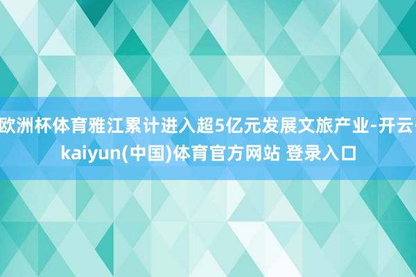 欧洲杯体育雅江累计进入超5亿元发展文旅产业-开云·kaiyun(中国)体育官方网站 登录入口