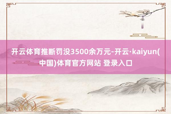 开云体育推断罚没3500余万元-开云·kaiyun(中国)体育官方网站 登录入口