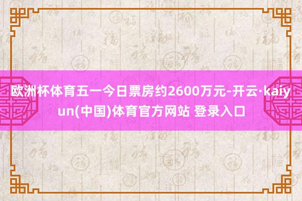 欧洲杯体育五一今日票房约2600万元-开云·kaiyun(中国)体育官方网站 登录入口
