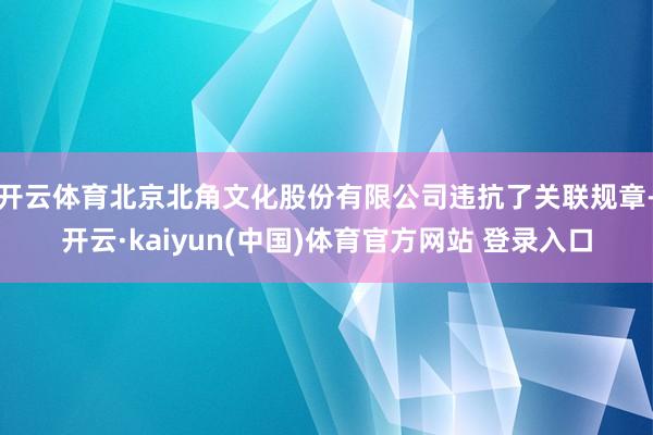 开云体育北京北角文化股份有限公司违抗了关联规章-开云·kaiyun(中国)体育官方网站 登录入口