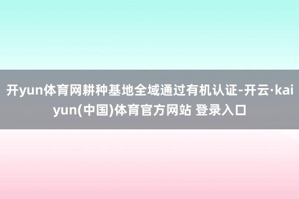 开yun体育网耕种基地全域通过有机认证-开云·kaiyun(中国)体育官方网站 登录入口