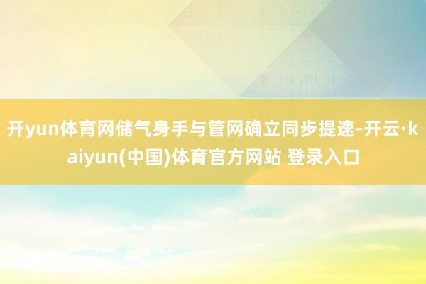 开yun体育网储气身手与管网确立同步提速-开云·kaiyun(中国)体育官方网站 登录入口