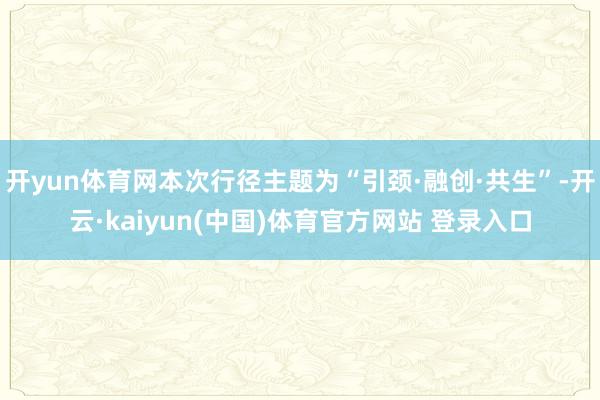 开yun体育网本次行径主题为“引颈·融创·共生”-开云·kaiyun(中国)体育官方网站 登录入口
