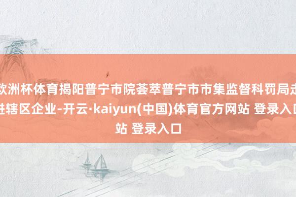 欧洲杯体育揭阳普宁市院荟萃普宁市市集监督科罚局走进辖区企业-开云·kaiyun(中国)体育官方网站 登录入口