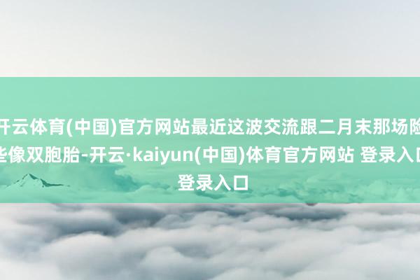 开云体育(中国)官方网站最近这波交流跟二月末那场险些像双胞胎-开云·kaiyun(中国)体育官方网站 登录入口