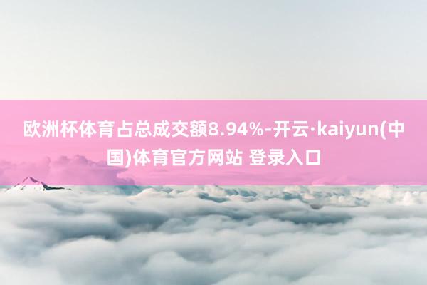 欧洲杯体育占总成交额8.94%-开云·kaiyun(中国)体育官方网站 登录入口