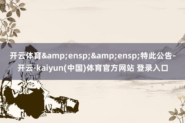 开云体育&ensp;&ensp;特此公告-开云·kaiyun(中国)体育官方网站 登录入口