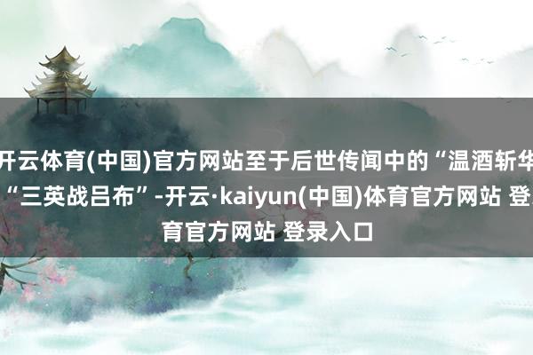 开云体育(中国)官方网站至于后世传闻中的“温酒斩华雄”与“三英战吕布”-开云·kaiyun(中国)体育官方网站 登录入口