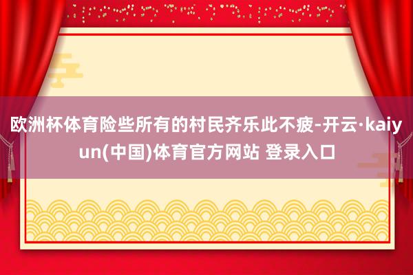 欧洲杯体育险些所有的村民齐乐此不疲-开云·kaiyun(中国)体育官方网站 登录入口