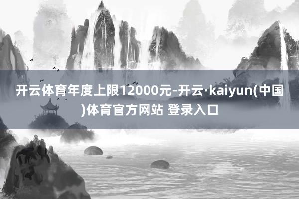 开云体育年度上限12000元-开云·kaiyun(中国)体育官方网站 登录入口