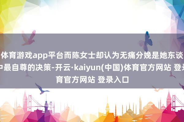 体育游戏app平台而陈女士却认为无痛分娩是她东谈主生中最自尊的决策-开云·kaiyun(中国)体育官方网站 登录入口
