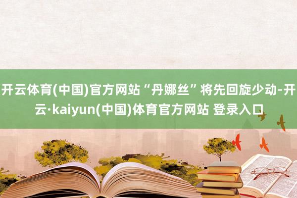 开云体育(中国)官方网站“丹娜丝”将先回旋少动-开云·kaiyun(中国)体育官方网站 登录入口