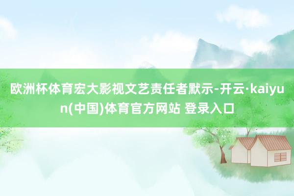 欧洲杯体育宏大影视文艺责任者默示-开云·kaiyun(中国)体育官方网站 登录入口