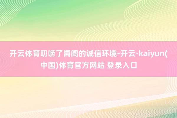 开云体育叨唠了阛阓的诚信环境-开云·kaiyun(中国)体育官方网站 登录入口