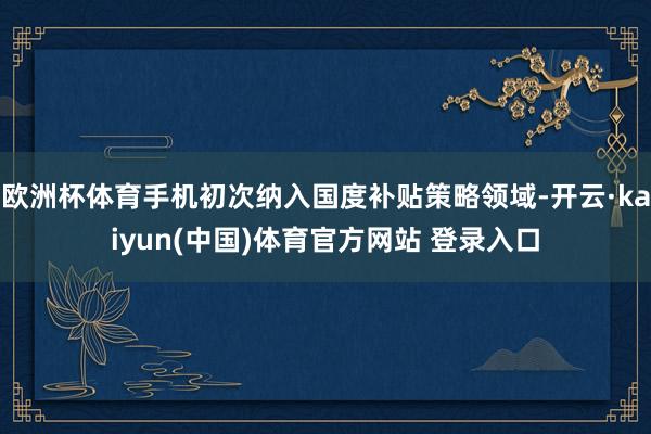 欧洲杯体育手机初次纳入国度补贴策略领域-开云·kaiyun(中国)体育官方网站 登录入口