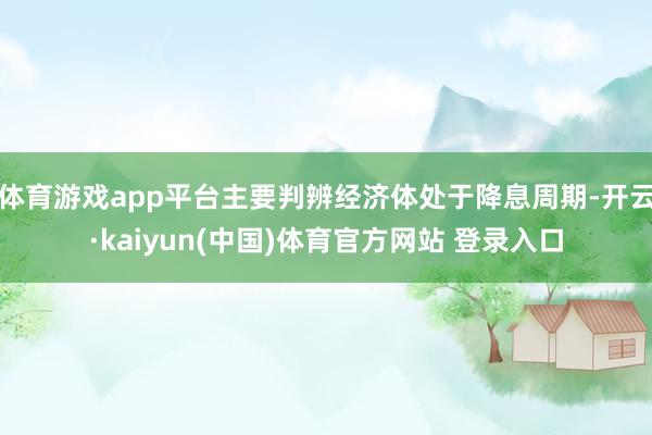 体育游戏app平台主要判辨经济体处于降息周期-开云·kaiyun(中国)体育官方网站 登录入口
