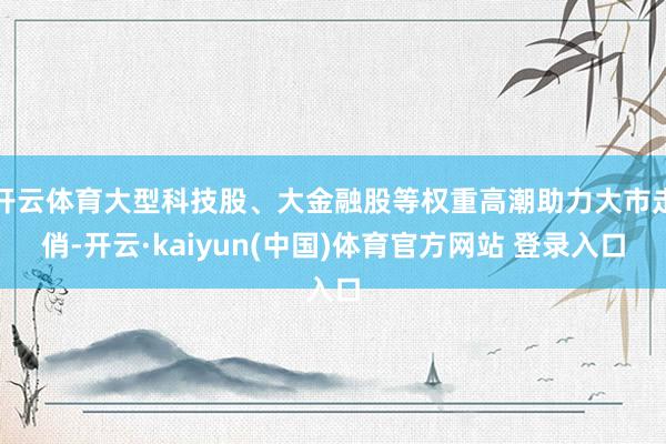 开云体育大型科技股、大金融股等权重高潮助力大市走俏-开云·kaiyun(中国)体育官方网站 登录入口