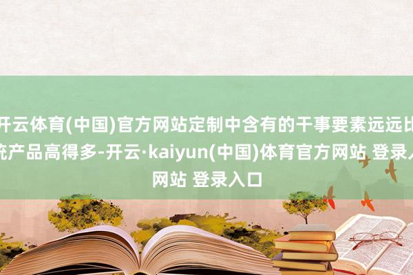 开云体育(中国)官方网站定制中含有的干事要素远远比传统产品高得多-开云·kaiyun(中国)体育官方网站 登录入口