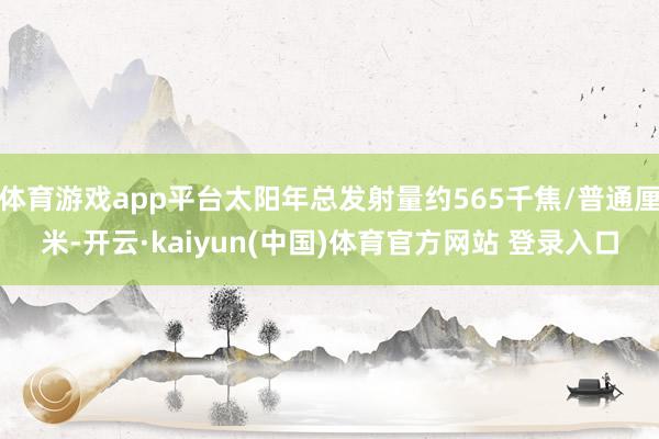 体育游戏app平台太阳年总发射量约565千焦/普通厘米-开云·kaiyun(中国)体育官方网站 登录入口