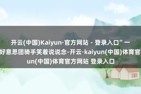开云(中国)Kaiyun·官方网站 - 登录入口”一位刚领完物质的好意思团骑手笑着说说念-开云·kaiyun(中国)体育官方网站 登录入口