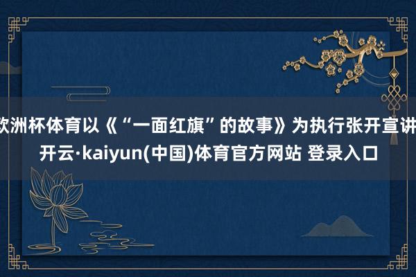 欧洲杯体育以《“一面红旗”的故事》为执行张开宣讲-开云·kaiyun(中国)体育官方网站 登录入口