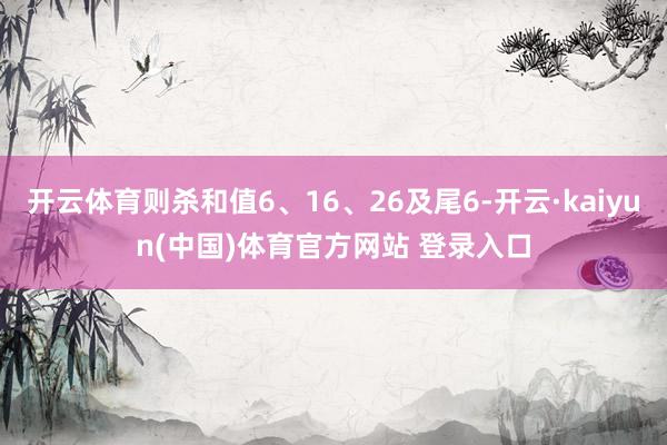 开云体育则杀和值6、16、26及尾6-开云·kaiyun(中国)体育官方网站 登录入口