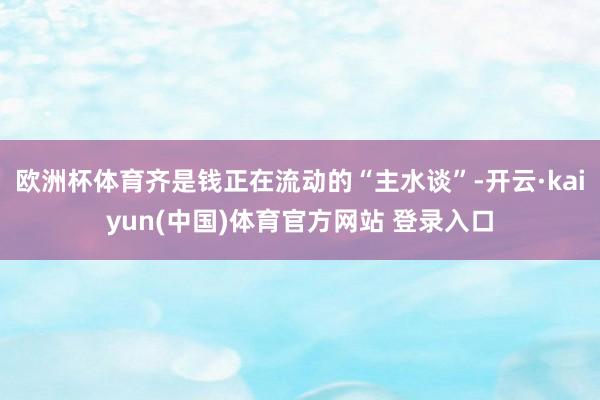 欧洲杯体育齐是钱正在流动的“主水谈”-开云·kaiyun(中国)体育官方网站 登录入口