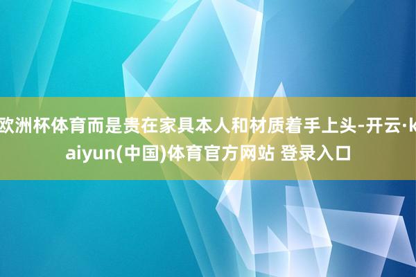 欧洲杯体育而是贵在家具本人和材质着手上头-开云·kaiyun(中国)体育官方网站 登录入口