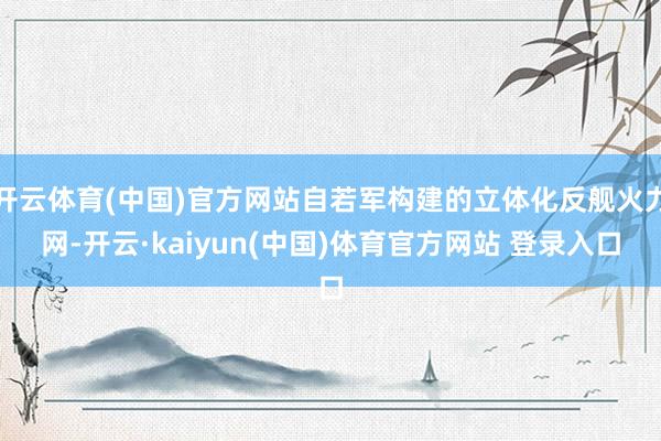 开云体育(中国)官方网站自若军构建的立体化反舰火力网-开云·kaiyun(中国)体育官方网站 登录入口