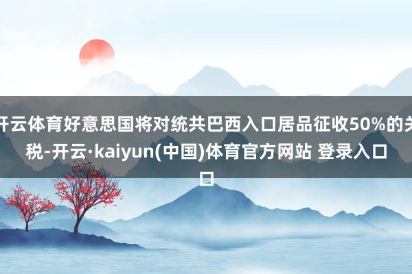 开云体育好意思国将对统共巴西入口居品征收50%的关税-开云·kaiyun(中国)体育官方网站 登录入口