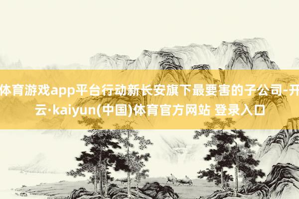 体育游戏app平台行动新长安旗下最要害的子公司-开云·kaiyun(中国)体育官方网站 登录入口
