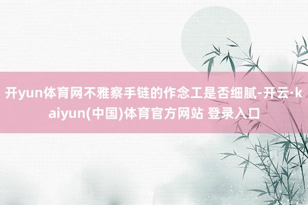 开yun体育网不雅察手链的作念工是否细腻-开云·kaiyun(中国)体育官方网站 登录入口